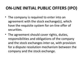 ON-LINE INITIAL PUBLIC OFFERS (IPO)
• The company is required to enter into an
agreement with the stock exchange(s), which
have the requisite system for on-line offer of
securities.
• The agreement should cover rights, duties,
responsibilities and obligations of the company
and the stock exchanges inter-se, with provision
for a dispute resolution mechanism between the
company and the stock exchange.
 