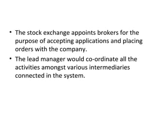 • The stock exchange appoints brokers for the
purpose of accepting applications and placing
orders with the company.
• The lead manager would co-ordinate all the
activities amongst various intermediaries
connected in the system.
 