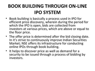 BOOK BUILDING THROUGH ON-LINE
IPO SYSTEM
• Book building is basically a process used in IPO for
efficient price discovery, wherein during the period for
which the IPO is open, bids are collected from
investors at various prices, which are above or equal to
the floor price.
• The offer price is determined after the bid closing date.
In it’s strive to continuously improve Indian Securities
Market; NSE offers its infrastructure for conducting
online IPOs through book building.
• It helps to discover price as well as demand for a
security to be issued through a process of bidding by
investors.
 