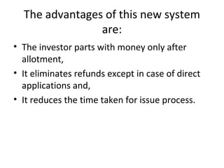 The advantages of this new system
are:
• The investor parts with money only after
allotment,
• It eliminates refunds except in case of direct
applications and,
• It reduces the time taken for issue process.
 