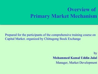 Overview of  Primary Market Mechanism Prepared for the participants of the comprehensive training course on Capital Market. organized by Chittagong Stock Exchange by Mohammed Kamal Uddin Jalal Manager, Market Development 