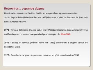 Retrovírus… o grande dogma
Os retrovírus já eram conhecidos devido ao seu papel em algumas neoplasias:
1911 - Peyton Rous (Prémio Nobel em 1966) descobre o Vírus do Sarcoma de Rous que
causa tumores nas aves.


1970 - Temin e Baltimore (Prémio Nobel em 1975) identificaram a Transcriptase Reversa
codificada pelos retrovírus e responsável pela passagem de RNA>DNA.


1976 - Bishop e Varmus (Prémio Nobel em 1989) descobrem a origem celular de
oncogenes virais


1977 - Descoberta de genes supressores tumorais (ex:p53) usando o vírus SV40.
 