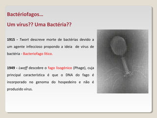 Bactériofagos…
Um vírus?? Uma Bactéria??

1915 - Twort descreve morte de bactérias devido a
um agente infeccioso propondo a ideia de vírus de
bactéria - Bacteriofago lítico.


1949 - Lwoff descobre o fago lisogénico (Phage), cuja
principal característica é que o DNA do fago é
incorporado no genoma do hospedeiro e não é
produzido vírus.
 