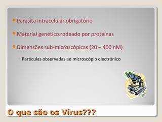 Parasita intracelular obrigatório

 Material genético rodeado por proteínas

 Dimensões sub-microscópicas (20 – 400 nM)

   ◦ Partículas observadas ao microscópio electrónico




O que são os Vírus???
 