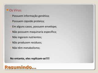 Os Vírus:

  ◦ Possuem informação genética;
  ◦ Possuem cápside proteica;
  ◦ Em alguns casos, possuem envelope;
  ◦ Não possuem maquinaria específica;
  ◦ Não ingerem nutrientes;
  ◦ Não produzem resíduos;
  ◦ Não têm metabolismo;


  No entanto, eles replicam-se!!!!


Resumindo…
 