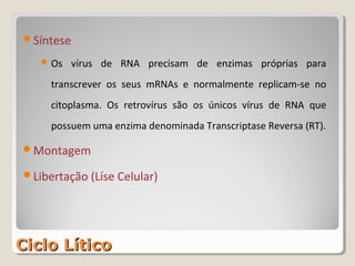 Síntese

    Os    vírus de RNA precisam de enzimas próprias para
     transcrever os seus mRNAs e normalmente replicam-se no
     citoplasma. Os retrovírus são os únicos vírus de RNA que
     possuem uma enzima denominada Transcriptase Reversa (RT).

Montagem

Libertação (Líse Celular)




Ciclo Lítico
 