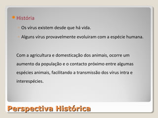 História

   ◦ Os vírus existem desde que há vida.
   ◦ Alguns vírus provavelmente evoluiram com a espécie humana.


  Com a agricultura e domesticação dos animais, ocorre um
  aumento da população e o contacto próximo entre algumas
  espécies animais, facilitando a transmissão dos vírus intra e
  interespécies.




Perspectiva Histórica
 