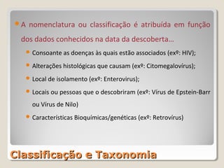 A    nomenclatura ou classificação é atribuída em função
 dos dados conhecidos na data da descoberta…
      Consoante as doenças às quais estão associados (exº: HIV);

      Alterações histológicas que causam (exº: Citomegalovírus);

      Local de isolamento (exº: Enterovirus);

      Locais   ou pessoas que o descobriram (exº: Vírus de Epstein-Barr
       ou Vírus de Nilo)
      Características Bioquímicas/genéticas (exº: Retrovírus)




Classificação e Taxonomia
 