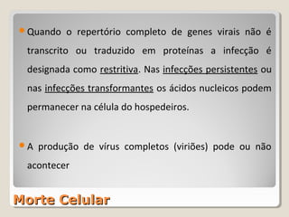 Quando   o repertório completo de genes virais não é
 transcrito ou traduzido em proteínas a infecção é
 designada como restritiva. Nas infecções persistentes ou
 nas infecções transformantes os ácidos nucleicos podem
 permanecer na célula do hospedeiros.


A   produção de vírus completos (viriões) pode ou não
 acontecer


Morte Celular
 