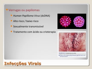 Verrugas ou papilomas

    Human Papilloma Virus (dsDNA)

    Alto risco / baixo risco

    Sexualmente transmissível

    Tratamento com ácido ou crioterapia




Infecções Virais
 
