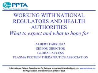 WORKING WITH NATIONAL REGULATORS AND HEALTH AUTHORITIES What to expect and what to hope for ALBERT FARRUGIA SENIOR DIRECTOR GLOBAL ACCESS PLASMA PROTEIN THERAPEUTICS ASSOCIATION International Patient Organization for Primary Immunedeficiencies Congress,  Hertogenbosch, the Netherlands October 2008  