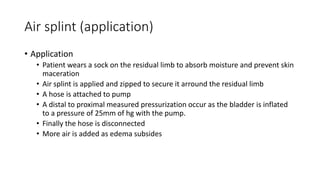 Air splint (application)
• Application
• Patient wears a sock on the residual limb to absorb moisture and prevent skin
maceration
• Air splint is applied and zipped to secure it arround the residual limb
• A hose is attached to pump
• A distal to proximal measured pressurization occur as the bladder is inflated
to a pressure of 25mm of hg with the pump.
• Finally the hose is disconnected
• More air is added as edema subsides
 