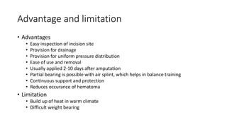 Advantage and limitation
• Advantages
• Easy inspection of incision site
• Provision for drainage
• Provision for uniform pressure distribution
• Ease of use and removal
• Usually applied 2-10 days after amputation
• Partial bearing is possible with air splint, which helps in balance training
• Continuous support and protection
• Reduces occurance of hematoma
• Limitation
• Build up of heat in warm climate
• Difficult weight bearing
 
