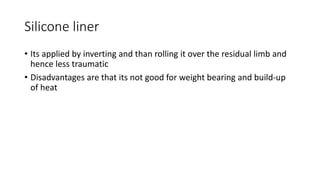 Silicone liner
• Its applied by inverting and than rolling it over the residual limb and
hence less traumatic
• Disadvantages are that its not good for weight bearing and build-up
of heat
 