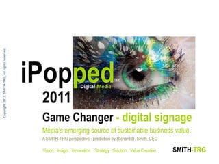 Copyright 2011 SMITH-TRG, All rights reserved.




                                                 iPopped               Digital-Media
                                                                                         TM



                                                  2011
                                                  Game Changer - digital signage
                                                  Media‘s emerging source of sustainable business value.
                                                  A SMITH-TRG perspective - prediction by Richard D. Smith, CEO

                                                  Vision. Insight. Innovation. Strategy. Solution. Value Creation.   SMITH-TRG
 
