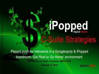 iPopped
Copyright 2010 SMITH-TRG, All rights reserved.




                                                                                                         Digital-Media


                                                                        C-Suite Strategies
                                                 Players push for relevance in a Googleopoly & iPopped
                                                    boardroom ‘Get Real or Go Home’ environment.
                                                            By: Richard D. Smith, President, SMITH-TRG
                                                                        October 9, 2010                       SMITH-TRG
 