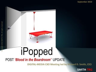 Copyright 2010 SMITH-TRG, All rights reserved.                                                          September 2010




                                                          iPopped
                                                 POST ‘Blood in the Boardroom’ UPDATE
                                                              DIGITAL-MEDIA CXO Meeting led by Richard D. Smith, CEO

                                                                                                       SMITH-TRG
 
