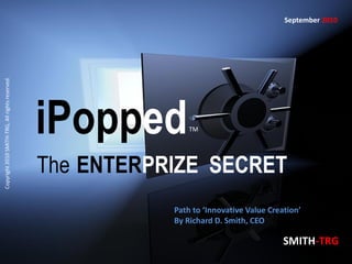 September 2010
Copyright 2010 SMITH-TRG, All rights reserved.




                                                 iPopped        TM




                                                 The ENTERPRIZE SECRET
                                                            Path to ‘Innovative Value Creation’
                                                            By Richard D. Smith, CEO

                                                                                          SMITH-TRG
 