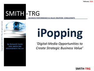 February 2010




                                                 SMITH -TRG              BUSINESS PERFORMANCE & VALUE CREATION CONSULTANTS            A
Copyright 2010 SMITH-TRG, All rights reserved.




                                                                                  iPopping
                                                  By: Richard D. Smith          ‘Digital-Media Opportunities to
                                                    CEO, SMITH-TRG
                                                 RDSmith@SMITH-TRG.com          Create Strategic Business Value’




                                                                                                                             SMITH-TRG
 