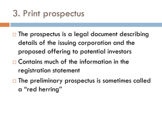 3. Print prospectus
 The prospectus is a legal document describing
details of the issuing corporation and the
proposed offering to potential investors
 Contains much of the information in the
registration statement
 The preliminary prospectus is sometimes called
a “red herring”
 