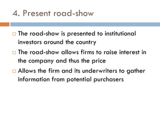 4. Present road-show
 The road-show is presented to institutional
investors around the country
 The road-show allows firms to raise interest in
the company and thus the price
 Allows the firm and its underwriters to gather
information from potential purchasers
 