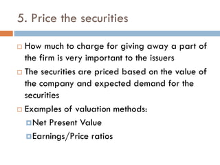 5. Price the securities
 How much to charge for giving away a part of
the firm is very important to the issuers
 The securities are priced based on the value of
the company and expected demand for the
securities
 Examples of valuation methods:
Net Present Value
Earnings/Price ratios
 