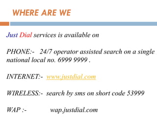 WHERE ARE WE
Just Dial services is available on
PHONE:- 24/7 operator assisted search on a single
national local no. 6999 9999 .
INTERNET:- www.justdial.com
WIRELESS:- search by sms on short code 53999
WAP :- wap.justdial.com
 