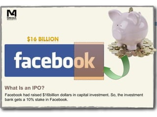 What Is an IPO?
Facebook had raised $16billion dollars in capital investment. So, the investment
bank gets a 10% stake in Facebook.
 