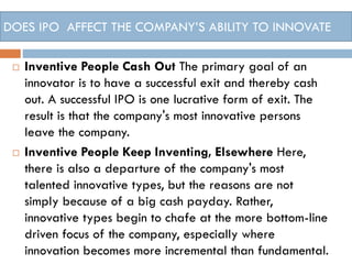 DOES IPO AFFECT THE COMPANY’S ABILITY TO INNOVATE
 Inventive People Cash Out The primary goal of an
innovator is to have a successful exit and thereby cash
out. A successful IPO is one lucrative form of exit. The
result is that the company's most innovative persons
leave the company.
 Inventive People Keep Inventing, Elsewhere Here,
there is also a departure of the company's most
talented innovative types, but the reasons are not
simply because of a big cash payday. Rather,
innovative types begin to chafe at the more bottom-line
driven focus of the company, especially where
innovation becomes more incremental than fundamental.
 