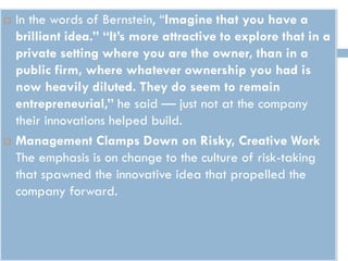  In the words of Bernstein, “Imagine that you have a
brilliant idea.” “It’s more attractive to explore that in a
private setting where you are the owner, than in a
public firm, where whatever ownership you had is
now heavily diluted. They do seem to remain
entrepreneurial,” he said — just not at the company
their innovations helped build.
 Management Clamps Down on Risky, Creative Work
The emphasis is on change to the culture of risk-taking
that spawned the innovative idea that propelled the
company forward.
 