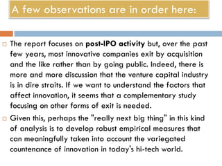 A few observations are in order here:
 The report focuses on post-IPO activity but, over the past
few years, most innovative companies exit by acquisition
and the like rather than by going public. Indeed, there is
more and more discussion that the venture capital industry
is in dire straits. If we want to understand the factors that
affect innovation, it seems that a complementary study
focusing on other forms of exit is needed.
 Given this, perhaps the "really next big thing" in this kind
of analysis is to develop robust empirical measures that
can meaningfully taken into account the variegated
countenance of innovation in today's hi-tech world.
 