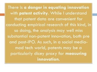 There is a danger in equating innovation
with patent activity. While I understand
that patent data are convenient for
conducting empirical research of this kind, in
so doing, the analysis may well miss
substantial non-patent innovation, both pre
and post-IPO. As such, in a social media-
mad tech world, patents may be a
particularly dicey proxy for measuring
innovation.
 
