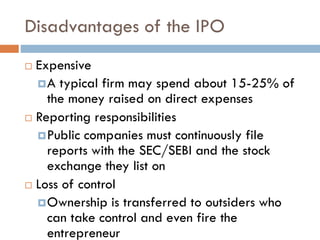 Disadvantages of the IPO
 Expensive
A typical firm may spend about 15-25% of
the money raised on direct expenses
 Reporting responsibilities
Public companies must continuously file
reports with the SEC/SEBI and the stock
exchange they list on
 Loss of control
Ownership is transferred to outsiders who
can take control and even fire the
entrepreneur
 