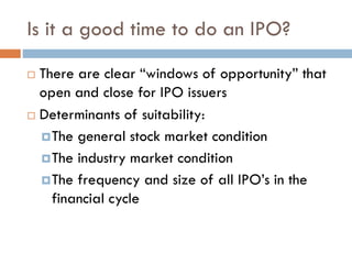 Is it a good time to do an IPO?
 There are clear “windows of opportunity” that
open and close for IPO issuers
 Determinants of suitability:
The general stock market condition
The industry market condition
The frequency and size of all IPO’s in the
financial cycle
 