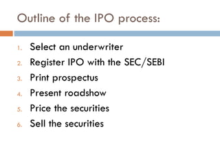 Outline of the IPO process:
1. Select an underwriter
2. Register IPO with the SEC/SEBI
3. Print prospectus
4. Present roadshow
5. Price the securities
6. Sell the securities
 