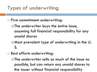 Types of underwriting
 Firm commitment underwriting:
The underwriter buys the entire issue,
assuming full financial responsibility for any
unsold shares
Most prevalent type of underwriting in the U.
S.
 Best efforts underwriting:
The underwriter sells as much of the issue as
possible, but can return any unsold shares to
the issuer without financial responsibility
 