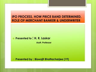 IPO PROCESS, HOW PRICE BAND DETERMINED,
ROLE OF MERCHANT BANKER & UNDERWRITER
 Presented to : H. R. Laskar
Asstt. Professor
 Presented by : Biswajit Bhattacharjee (19)
 