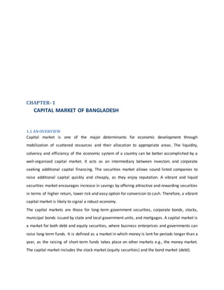 CHAPTER-1
CAPITAL MARKET OF BANGLADESH
1.1 AN OVERVIEW
Capital market is one of the major determinants for economic development through
mobilization of scattered resources and their allocation to appropriate areas. The liquidity,
solvency and efficiency of the economic system of a country can be better accomplished by a
well-organized capital market. It acts as an intermediary between investors and corporate
seeking additional capital financing. The securities market allows sound listed companies to
raise additional capital quickly and cheaply, as they enjoy reputation. A vibrant and liquid
securities market encourages increase in savings by offering attractive and rewarding securities
in terms of higher return, lower risk and easy option for conversion to cash. Therefore, a vibrant
capital market is likely to signal a robust economy.
The capital markets are those for long-term government securities, corporate bonds, stocks,
municipal bonds issued by state and local government units, and mortgages. A capital market is
a market for both debt and equity securities, where business enterprises and governments can
raise long-term funds. It is defined as a market in which money is lent for periods longer than a
year, as the raising of short-term funds takes place on other markets e.g., the money market.
The capital market includes the stock market (equity securities) and the bond market (debt).
 