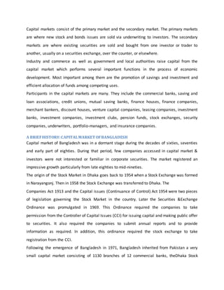 Capital markets consist of the primary market and the secondary market. The primary markets
are where new stock and bonds issues are sold via underwriting to investors. The secondary
markets are where existing securities are sold and bought from one investor or trader to
another, usually on a securities exchange, over the counter, or elsewhere.
Industry and commerce as well as government and local authorities raise capital from the
capital market which performs several important functions in the process of economic
development. Most important among them are the promotion of savings and investment and
efficient allocation of funds among competing uses.
Participants in the capital markets are many. They include the commercial banks, saving and
loan associations, credit unions, mutual saving banks, finance houses, finance companies,
merchant bankers, discount houses, venture capital companies, leasing companies, investment
banks, investment companies, investment clubs, pension funds, stock exchanges, security
companies, underwriters, portfolio-managers, and insurance companies.
A BRIEFHISTORY:CAPITALMARKET OFBANGLADESH
Capital market of Bangladesh was in a dormant stage during the decades of sixties, seventies
and early part of eighties. During that period, few companies accessed in capital market &
investors were not interested or familiar in corporate securities. The market registered an
impressive growth particularly from late eighties to mid-nineties.
The origin of the Stock Market in Dhaka goes back to 1954 when a Stock Exchange was formed
in Narayangonj. Then in 1958 the Stock Exchange was transferred to Dhaka. The
Companies Act 1913 and the Capital issues (Continuance of Control) Act 1954 were two pieces
of legislation governing the Stock Market in the country. Later the Securities &Exchange
Ordinance was promulgated in 1969. This Ordinance required the companies to take
permission from the Controller of Capital Issues (CCI) for issuing capital and making public offer
to securities. It also required the companies to submit annual reports and to provide
information as required. In addition, this ordinance required the stock exchange to take
registration from the CCI.
Following the emergence of Bangladesh in 1971, Bangladesh inherited from Pakistan a very
small capital market consisting of 1130 branches of 12 commercial banks, theDhaka Stock
 