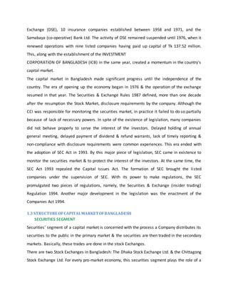 Exchange (DSE), 10 insurance companies established between 1958 and 1971, and the
Samabaya (co-operative) Bank Ltd. The activity of DSE remained suspended until 1976, when it
renewed operations with nine listed companies having paid up capital of Tk 137.52 million.
This, along with the establishment of the INVESTMENT
CORPORATION OF BANGLADESH (ICB) in the same year, created a momentum in the country's
capital market.
The capital market in Bangladesh made significant progress until the independence of the
country. The era of opening up the economy began in 1976 & the operation of the exchange
resumed in that year. The Securities & Exchange Rules 1987 defined, more than one decade
after the resumption the Stock Market, disclosure requirements by the company. Although the
CCI was responsible for monitoring the securities market, in practice it failed to do so partially
because of lack of necessary powers. In spite of the existence of legislation, many companies
did not behave properly to serve the interest of the investors. Delayed holding of annual
general meeting, delayed payment of dividend & refund warrants, lack of timely reporting &
non-compliance with disclosure requirements were common experiences. This era ended with
the adoption of SEC Act in 1993. By this major piece of legislation, SEC came in existence to
monitor the securities market & to protect the interest of the investors. At the same time, the
SEC Act 1993 repealed the Capital Issues Act. The formation of SEC brought the listed
companies under the supervision of SEC. With its power to make regulations, the SEC
promulgated two pieces of regulations, namely, the Securities & Exchange (insider trading)
Regulation 1994. Another major development in the legislation was the enactment of the
Companies Act 1994.
1.3 STRUCTURE OFCAPITALMARKETOFBANGLADESH
SECURITIES SEGMENT
Securities’ segment of a capital market is concerned with the process a Company distributes its
securities to the public in the primary market & the securities are then traded in the secondary
markets. Basically, these trades are done in the stock Exchanges.
There are two Stock Exchanges in Bangladesh: The Dhaka Stock Exchange Ltd. & the Chittagong
Stock Exchange Ltd. For every pro-market economy, this securities segment plays the role of a
 