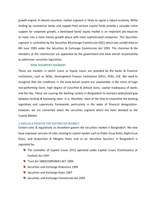 growth engine. A vibrant securities market segment is likely to signal a robust economy. While
lending by commercial banks and support from venture capital funds provide a valuable initial
support for corporate growth, a developed bond/ equity market is an important pre-requisite
to move into a more mature growth phase with more sophisticated companies. This Securities
segment is controlled by the Securities &Exchange Commission (SEC) which was established on
8th June 1993 under the Securities & Exchange Commission Act 1993. The chairman & the
members of the commission are appointed by the government and have overall responsibility
to administer securities legislation.
NON-SECURITIES SEGMENT
These are markets in which Loans or Equity Loans are provided by the banks & financial
institutions, such as NCBs, Development Finance Institutions (DFIs), PCBs, ICB. We need to
recognize that the conditions in the bank-based system are unpalatable in the sense of huge
non-performing loans, high degree of classified & default loans, capital inadequacy of banks
and the like. These are causing the banking system in Bangladesh to maintain widespread gap
between lending & borrowing rates. It is, therefore, need of the time to streamline the banking
regulatory and supervisory frameworks particularly in the wake of financial deregulation.
However, we are concerned about the securities segment which has been denoted as the
Capital Market.
1.4REGULATIONS OFTHE SECURITIES MARKET
Certain rules & regulations as elsewhere govern the securities market in Bangladesh. We now
have improved versions of rules relating to capital market such as Public Issue Rules, Right Issue
Rules, and Acquisition & Mergers Rules and so on. Securities business in Bangladesh is
regulated by-
The controller of Capital Issues (CCI) operated under Capital Issues (Continuance of
Control) Act 1947
Trust Act 1882COMPANIES ACT 1994
Securities and Exchange Ordinance 1969
Securities and Exchange Rules 1987
Securities and Exchange Commission Act 1993
 