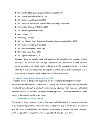 SEC (Brokers, Stock Dealers, Sub-Brokers) Regulation 1994
SEC (Insider Trading) Regulation 1994
SEC (Mutual Funds) Regulation 1994
SEC (Merchant Bankers and Portfolio Managers) Regulation 1994
Initial Public Offering (IPO) Rules 1998
The Central Depository Bill 1999
Margin Rules 1999
Depository Law 1999
SEC (Stock Dealer, Stock Broker and Authorized Representative) Rules 2000
SEC (Mutual Funds) Regulation 2001
SEC (Over-The-Counter) Rules 2001
SEC (Public Issue) Rules 2006
SEC (Right Issue) Rules 2006
Moreover, there are specific rules and regulations for controlling the operation of stock
exchanges. The Securities and Exchange Commission (SEC), established in 1993, regulates
overall activities of the capital market in Bangladesh. The objective of the SEC is to protect
interests of investors in securities, develop the securities market, and ensure compliance of
laws relating to proper issuance and exchange/trading of securities.
1.5 FEATURES OFBANGLADESHCAPITALMARKET
The capital market of Bangladesh is growing. But the recent growth of capital market of
Bangladesh was behind time. Our economy is starving for a matured and stable capital market.
The stability came through a variety of sources namely, educated retail investors, institutional
investors and last but not least the capital market regulators. The salient features of capital
market of Bangladesh are discussed below-
NUMBER OF LISTED SECURITIES
The number of listed companies in general is very small in Bangladesh in comparison with that
in our neighboring countries. There are only 521 companies (up to March 2013) are enlisted
with DSE. It has been evidenced that there is a good number of commercially viable companies
which can go public to enjoy the benefit of tapping funds through share float.
 