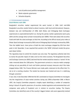  Lack of professional portfolio management
 Weak corporate governance
 Valuation disparity
1.7 STOCKMARKET BUBBLES
Stock Market crash 1996
Bangladesh securities market experienced the worst turmoil in 1996. Until mid-1996
Bangladesh securities market failed to attract investors, both local and international. However,
between July and mid-November of 1996, both Dhaka and Chittagong Stock Exchanges
experienced an unprecedented bullish run. During this period, market capitalization went up by
265% and the average daily turnover increased by over 1000%. There were about 192 securities
listed with both the stock exchanges at that time. According to the official record, price index at
Dhaka Stock Exchange increased by 281% and at Chittagong Stock Exchange increased by 258%.
Then the bubble burst: share prices of both the stock exchanges dropped by 25% from their
peak in mid- November. It was reported that outside in the 'KERB’ (informal) market the prices
went down further.
The regulatory move to control the situation was very slow. The regulatory authority took time
to realize the possible impact of index crash on the entire economy. The Bangladesh Securities
and Exchange Commission (BSEC) declared that the market would be viewed as 'normal' till the
index remained above the 1500 points. The government carried on a massive media campaign
striking out any possibility of crash and further promised recovery measures only if the index
dropped below 1500. The Finance Minister even made public statement to the effect that 'It's
not at all a crashing situation. The market has become over heated and now it is stabilizing
through correction.'
It was only in late December 1996 that the SEC constituted an Enquiry Committee to investigate
into the irregularities of stock market activities during July 1996 to November 1996. In March
1997, the Enquiry Committee prepared a lengthy report identifying a number of companies
being in breach of specific provisions of securities market regulation and commented that such
companies were guilty of fraudulent acts in relation to securities trading. The Enquiry
Committee also identified some of the country's biggest brokers who were apparently involved
 