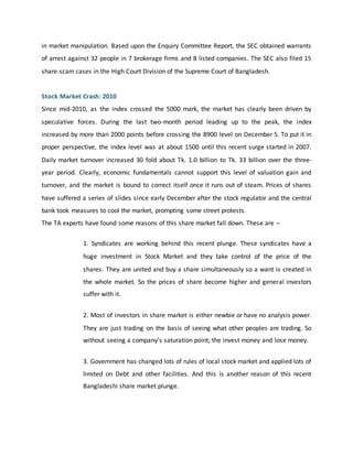 in market manipulation. Based upon the Enquiry Committee Report, the SEC obtained warrants
of arrest against 32 people in 7 brokerage firms and 8 listed companies. The SEC also filed 15
share-scam cases in the High Court Division of the Supreme Court of Bangladesh.
Stock Market Crash: 2010
Since mid-2010, as the index crossed the 5000 mark, the market has clearly been driven by
speculative forces. During the last two-month period leading up to the peak, the index
increased by more than 2000 points before crossing the 8900 level on December 5. To put it in
proper perspective, the index level was at about 1500 until this recent surge started in 2007.
Daily market turnover increased 30 fold about Tk. 1.0 billion to Tk. 33 billion over the three-
year period. Clearly, economic fundamentals cannot support this level of valuation gain and
turnover, and the market is bound to correct itself once it runs out of steam. Prices of shares
have suffered a series of slides since early December after the stock regulator and the central
bank took measures to cool the market, prompting some street protests.
The TA experts have found some reasons of this share market fall down. These are –
1. Syndicates are working behind this recent plunge. These syndicates have a
huge investment in Stock Market and they take control of the price of the
shares. They are united and buy a share simultaneously so a want is created in
the whole market. So the prices of share become higher and general investors
suffer with it.
2. Most of investors in share market is either newbie or have no analysis power.
They are just trading on the basis of seeing what other peoples are trading. So
without seeing a company’s saturation point; the invest money and lose money.
3. Government has changed lots of rules of local stock market and applied lots of
limited on Debt and other facilities. And this is another reason of this recent
Bangladeshi share market plunge.
 