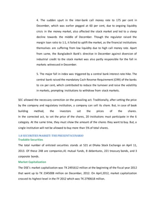 4. The sudden spurt in the inter-bank call money rate to 175 per cent in
December, which was earlier pegged at 60 per cent, due to ongoing liquidity
crisis in the money market, also affected the stock market and led to a steep
decline towards the middle of December. Though the regulator raised the
margin loan ratio to 1:1, it failed to uplift the market, as the financial institutions
themselves are suffering from low liquidity due to high call money rate. Apart
from same, the Bangladesh Bank’s directive in December against diversion of
industrial credit to the stock market was also partly responsible for the fall in
markets witnessed in December.
5. The major fall in index was triggered by a central bank interest-rate hike. The
central bank raised the mandatory Cash Reserve Requirement (CRR) of the banks
to six per cent, which contributed to reduce the turnover and raise the volatility
in markets, prompting institutions to withdraw from stock markets.
SEC allowed the necessary correction on the prevailing act. Traditionally, after setting the price
by the company and regulatory institution, a company can sell its share. But, in case of book
building method, the investors set the prices of the shares.
In the corrected act, to set the price of the shares, 20 institutions must participate in the 6
category. At the same time, they must show the amount of the shares they want to buy. But, a
single institution will not be allowed to buy more than 5% of total shares.
1.8 SECURITIES MARKET:THE PRESENTSCENARIO
Tradable Securities
The total number of enlisted securities stands at 521 at Dhaka Stock Exchange on April 11,
2013. Of these 248 are companies,41 mutual funds, 8 debentures, 221 treasury bonds, and 3
corporate bonds.
Market Capitalization
The DSE’s market capitalization was TK 2491612 million at the beginning of the fiscal year 2012
that went up to TK 2345008 million on December, 2012. On April,2012, market capitalization
crossed its highest level in the FY 2012 which was TK 2790618 million.
 