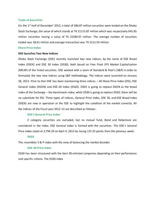 Trade of Securities
On the 1st half of December’ 2012, a total of 586.07 million securities were traded on the Dhaka
Stock Exchange, the value of which stands at TK 21115.87 million which was respectively 645.85
million securities having a value of TK 22584.97 million. The average number of securities
traded was 58.61 million and average transaction was TK 2111.59 million.
Share Price Index
DSE launches Two New Indices
Dhaka Stock Exchange (DSE) recently launched two new indices, by the name of DSE Broad
Index (DSEX) and DSE 30 Index (DS30), both based on Free Float (FF) Market Capitalization
(MCAP) of the listed securities. DSE worked with a team of Standard & Poor’s (S&P) in order to
formulate the two new indices using S&P methodology. The indices were launched on January
28, 2013. Prior to that DSE has been maintaining three indices – All Share Price Index (DSI), DSE
General Index (DGEN) and DSE-20 Index (DS20). DSEX is going to replace DGEN as the broad
index of the Exchange – the benchmark index, while DS30 is going to replace DS20; there will be
no substitute for DSI. Three types of indices, General Price Index, DSE 30, and DSE Broad Index
(DSEX) are now in operation at the DSE to highlight the condition of the market correctly. All
the indices of the Fiscal year 2012-13 are described as follows-
DSE’s General Price Index
Z category securities are excluded, but no mutual fund, Bond and Debenture are
considered in the index. DSE General Index is formed with the securities. The DSE’s General
Price Index stood at 3,794.29 on April 4, 2013 by losing 137.25 points from the previous week.
DSEX
This resembles S & P index with the view of balancing the market disorder.
DSE-30 Price Index
DS30 has been structured with the best 30 enlisted companies depending on their performance
and specific criteria. The DS30 Index
 