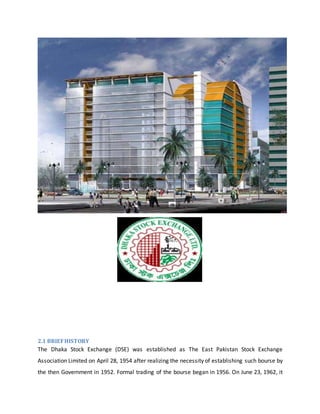 2.1 BRIEFHISTORY
The Dhaka Stock Exchange (DSE) was established as The East Pakistan Stock Exchange
Association Limited on April 28, 1954 after realizing the necessity of establishing such bourse by
the then Government in 1952. Formal trading of the bourse began in 1956. On June 23, 1962, it
 