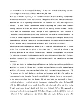 was renamed as East Pakistan Stock Exchange Ltd. the name of the Stock Exchange was once
again changed to Dacca Stock Exchange Ltd. on May, 13, 1964.
If we look back to the beginning, it was learnt that the Calcutta Stock Exchange prohibited the
transactions in Pakistani shares and securities. The provincial industrial advisory council soon
thereafter set up an organizing committee for the formation of a Stock Exchange in East
Pakistan. The then Central Government’s proposal regarding the Karachi Stock Exchange
opening a branch at Dhaka, did not find favor with the meeting who felt that East Pakistan
should have an independent Stock Exchange. It was suggested that Dhaka Chamber of
Commerce & Industry should approach its members for purchase of membership cards. The
location of the Exchange was thought to be Dhaka, Narayanganj or Chittagong. An organizing
committee was appointed consisting of leading commercial and industrial personalities of the
province with Mr. Mehdi Ispahanias the convener in order to organize the Exchange.
It was also decided that membership fee would be Rs. 2000 and the subscription rate Rs. 15 per
month. The Exchange was to consist of not more than 150 members. A meeting of the
promoters was held at the chamber on 03.09.1953. It was decided to appoint Orr Dignam &
Co., solicitors to draw up the Memorandum and Articles of Association of the Stock Exchange
based on the rules of Stock Exchange existing in other countries and taking into account local
conditions.
In 1958 it was shifted to Dhaka and started functioning at the Narayangonj Chamber building in
Motijheel C/A. On 01.10.1957 the Stock Exchange purchased a land measuring 8.75 Katha at 9f
Motijheel C/A from the government and shifted the Stock Exchange to its own location in 1959.
The service on the Stock Exchange continued uninterrupted until 1971.The trading was
suspended during the Liberation War and resumed in 1976 with the change of economic policy
of the government.Since then the bourse did not look back and continued its journey
contributing its journey contributing to the development activities of the nation. On August 10,
1998 the DSEintroduced screen-based state-of-the-art automated online real-time trading
through Local Area Network (LAN) and Wide Area Network (WAN). DSE upgraded its
Automated Trading System on August 21, 2005. Central Depository System (CDS) for electronic
settlement of share trading made a debut in the DSE. Later on, the Exchange became a full
 