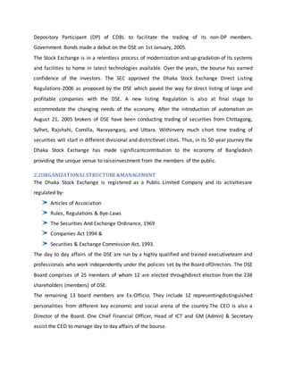 Depository Participant (DP) of CDBL to facilitate the trading of its non-DP members.
Government Bonds made a debut on the DSE on 1st January, 2005.
The Stock Exchange is in a relentless process of modernization and up-gradation of its systems
and facilities to home in latest technologies available. Over the years, the bourse has earned
confidence of the investors. The SEC approved the Dhaka Stock Exchange Direct Listing
Regulations-2006 as proposed by the DSE which paved the way for direct listing of large and
profitable companies with the DSE. A new listing Regulation is also at final stage to
accommodate the changing needs of the economy. After the introduction of automation on
August 21, 2005 brokers of DSE have been conducting trading of securities from Chittagong,
Sylhet, Rajshahi, Comilla, Narayanganj, and Uttara. Withinvery much short time trading of
securities will start in different divisional and districtlevel cities. Thus, in its 50-year journey the
Dhaka Stock Exchange has made significantcontribution to the economy of Bangladesh
providing the unique venue to raiseinvestment from the members of the public.
2.2ORGANIZATIONALSTRUCTURE &MANAGEMENT
The Dhaka Stock Exchange is registered as a Public Limited Company and its activitiesare
regulated by-
Articles of Association
Rules, Regulations & Bye-Laws
The Securities And Exchange Ordinance, 1969
Companies Act 1994 &
Securities & Exchange Commission Act, 1993.
The day to day affairs of the DSE are run by a highly qualified and trained executiveteam and
professionals who work independently under the policies set by the Board ofDirectors. The DSE
Board comprises of 25 members of whom 12 are elected throughdirect election from the 238
shareholders (members) of DSE.
The remaining 13 board members are Ex-Officio. They include 12 representingdistinguished
personalities from different key economic and social arena of the country.The CEO is also a
Director of the Board. One Chief Financial Officer, Head of ICT and GM (Admin) & Secretary
assist the CEO to manage day to day affairs of the bourse.
 