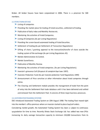 Broker. All broker houses have been corporatized in 2006. There is a provision for 500
members.
2.3 FUNCTIONS OF DSE
Listing of companies
Providing the market place for trading of listed securities, settlement of trading.
Publication of daily index and Monthly Review etc.
Monitoring the activities of listed Companies.
Listing of Companies.(As per Listing Regulations)
Providing the screen based automated trading of listed Securities.
Settlement of trading.(As per Settlement of Transaction Regulations)
Gifting of share / granting approval to the transaction/transfer of share outside the
trading system of the exchange (As per Listing Regulations 42).
Market Administration & Control.
Market Surveillance.
Publication of Monthly Review.
Monitoring the activities of listed companies. (As per Listing Regulations).
Investor’s grievance Cell (Disposal of complaint bye laws 1997).
Investors Protection Fund (As per investor protection fund Regulations 1999)
Announcement of Price sensitive or other information about listed companies through
online.
The Clearing and Settlement module provides the management of trade from the point
of entry into the Settlement Pool trade database until it has been delivered and settled
and removed from the Settlement Pool. It consists of three major business processes.
2.4 AUTOMATEDTRADING SYSTEM
DSE introduced Automated Trading System on 10th August 1998. The trading floor moved right
into the member's office premises where an investor started to place buy/sell orders.
Considering market growth, the Automated Trading System has been a subject to continuous
up-gradation for time to time. Recently Dhaka Stock Exchange Ltd. has added two new CPUs
increasing its daily average transaction capacity to minimum 150,000 transactions from its
 
